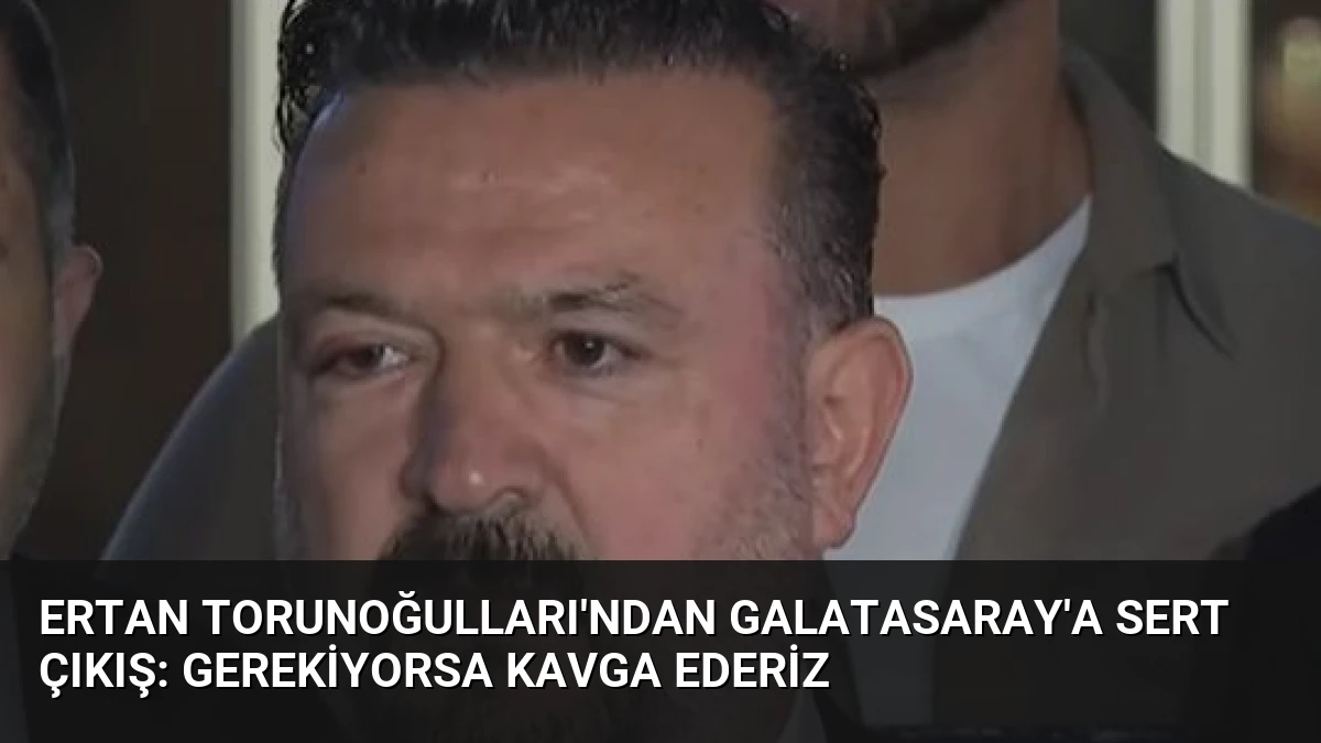 Ertan Torunoğulları’ndan Galatasaray’a Sert Çıkış: Gerekiyorsa Kavga Ederiz