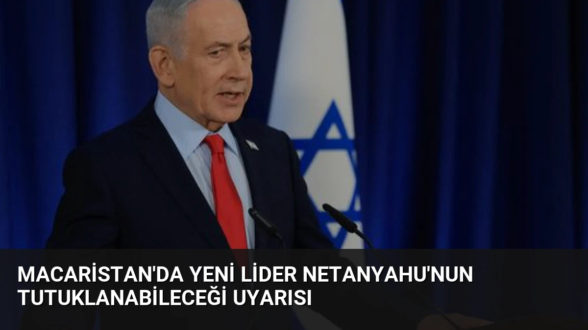 Macaristan’da Yeni Lider Netanyahu’nun Tutuklanabileceği Uyarısı