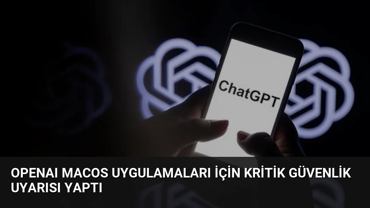 OpenAI macOS Uygulamaları İçin Kritik Güvenlik Uyarısı Yaptı