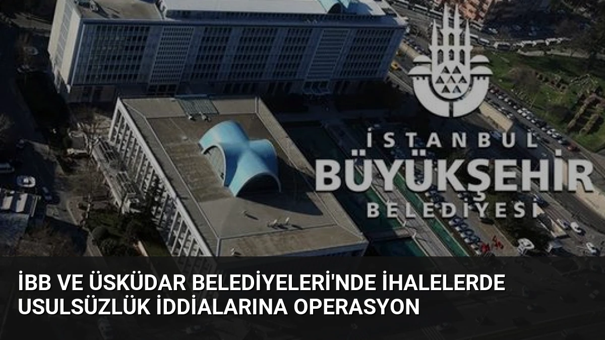 İBB ve Üsküdar Belediyeleri’nde İhalelerde Usulsüzlük İddialarına Operasyon