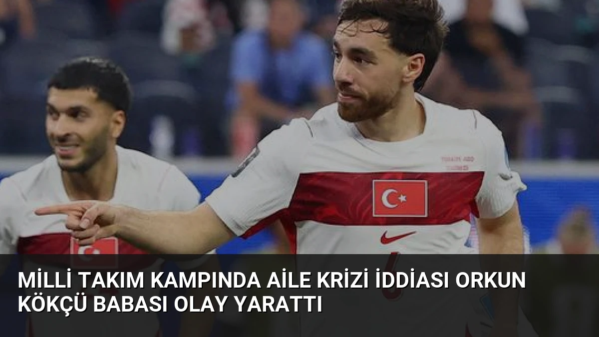 Milli Takım Kampında Aile Krizi İddiası Orkun Kökçü Babası Olay Yarattı